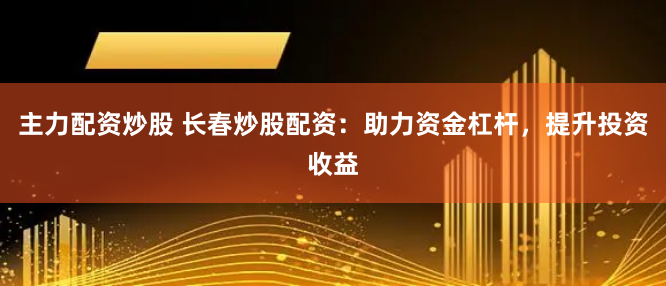主力配资炒股 长春炒股配资：助力资金杠杆，提升投资收益