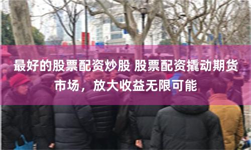 最好的股票配资炒股 股票配资撬动期货市场，放大收益无限可能