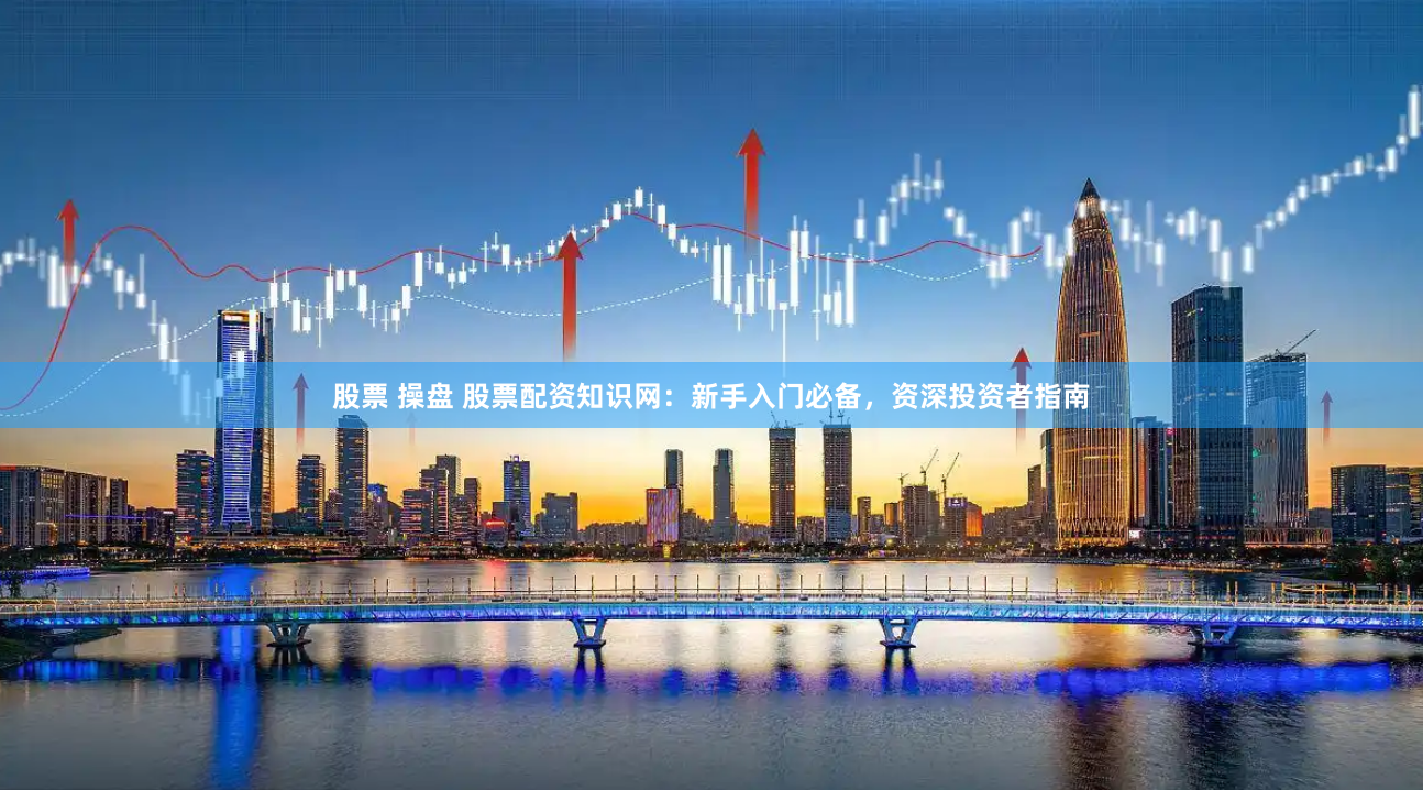 股票 操盘 股票配资知识网：新手入门必备，资深投资者指南