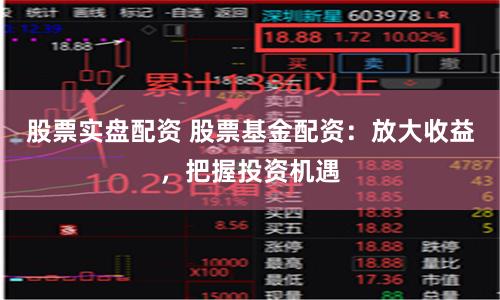 股票实盘配资 股票基金配资：放大收益，把握投资机遇