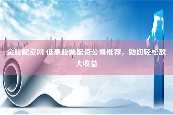 金股配资网 低息股票配资公司推荐，助您轻松放大收益
