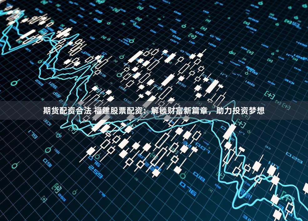 期货配资合法 福建股票配资：解锁财富新篇章，助力投资梦想