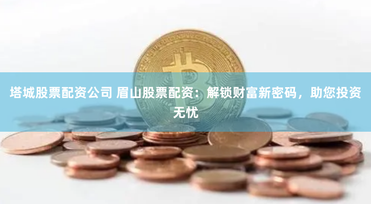 塔城股票配资公司 眉山股票配资：解锁财富新密码，助您投资无忧