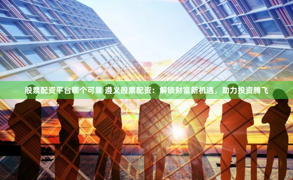 股票配资平台哪个可靠 遵义股票配资：解锁财富新机遇，助力投资腾飞
