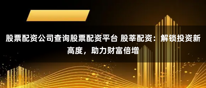 股票配资公司查询股票配资平台 股莘配资：解锁投资新高度，助力财富倍增