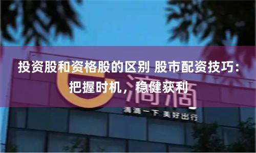 投资股和资格股的区别 股市配资技巧：把握时机，稳健获利