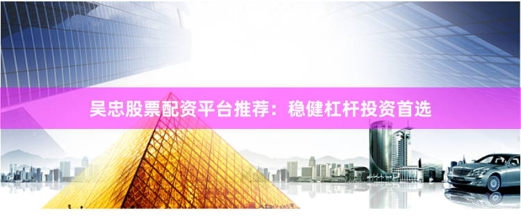 吴忠股票配资平台推荐：稳健杠杆投资首选